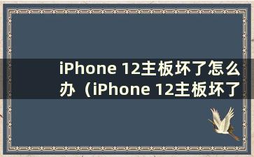 iPhone 12主板坏了怎么办（iPhone 12主板坏了有什么症状）